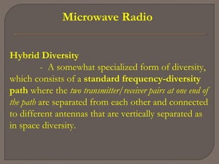 Microwave Radio
Hybrid Diversity
- A somewhat specialized form of diversity,
which consists of a standard frequency-diversity
path where the two transmitter/receiver pairs at one end of
the path are separated from each other and connected
to different antennas that are vertically separated as
in space diversity.
 
