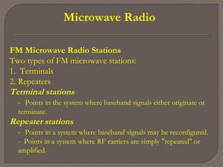 Microwave Radio
FM Microwave Radio Stations
Two types of FM microwave stations:
1. Terminals
2. Repeaters
Terminal stations
- Points in the system where baseband signals either originate or
terminate.
Repeater stations
- Points in a system where baseband signals may be reconfigured.
- Points in a system where RF carriers are simply "repeated" or
amplified.
 