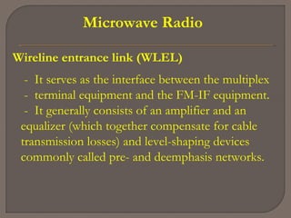 Microwave Radio
Wireline entrance link (WLEL)
- It serves as the interface between the multiplex
- terminal equipment and the FM-IF equipment.
- It generally consists of an amplifier and an
equalizer (which together compensate for cable
transmission losses) and level-shaping devices
commonly called pre- and deemphasis networks.
 
