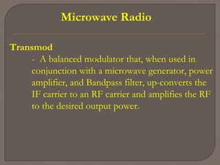 Microwave Radio
Transmod
- A balanced modulator that, when used in
conjunction with a microwave generator, power
amplifier, and Bandpass filter, up-converts the
IF carrier to an RF carrier and amplifies the RF
to the desired output power.
 