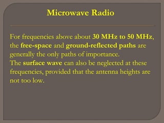 Microwave Radio
For frequencies above about 30 MHz to 50 MHz,
the free-space and ground-reflected paths are
generally the only paths of importance.
The surface wave can also be neglected at these
frequencies, provided that the antenna heights are
not too low.
 