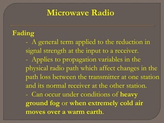 Microwave Radio
Fading
- A general term applied to the reduction in
signal strength at the input to a receiver.
- Applies to propagation variables in the
physical radio path which affect changes in the
path loss between the transmitter at one station
and its normal receiver at the other station.
- Can occur under conditions of heavy
ground fog or when extremely cold air
moves over a warm earth.
 