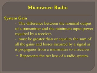 Microwave Radio
System Gain
- The difference between the nominal output
of a transmitter and the minimum input power
required by a receiver.
- must be greater than or equal to the sum of
all the gains and losses incurred by a signal as
it propagates from a transmitter to a receiver.
- Represents the net loss of a radio system.
 