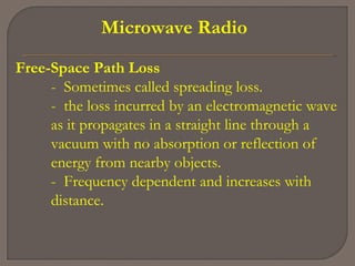 Microwave Radio
Free-Space Path Loss
- Sometimes called spreading loss.
- the loss incurred by an electromagnetic wave
as it propagates in a straight line through a
vacuum with no absorption or reflection of
energy from nearby objects.
- Frequency dependent and increases with
distance.
 