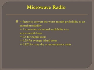 Microwave Radio
B = factor to convert the worst-month probability to an
annual probability
= 1 to convert an annual availability to a
worst-month basis
= 0.5 for humid areas
= 0.25 for average inland areas
= 0.125 for very dry or mountainous areas
 