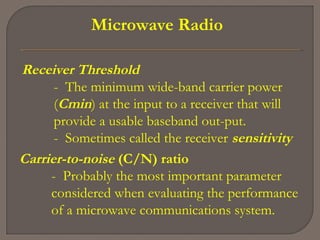 Microwave Radio
Receiver Threshold
- The minimum wide­band carrier power
(Cmin) at the input to a receiver that will
provide a usable baseband out­put.
- Sometimes called the receiver sensitivity
Carrier-to-noise (C/N) ratio
- Probably the most important parameter
considered when evaluating the performance
of a microwave communications system.
 