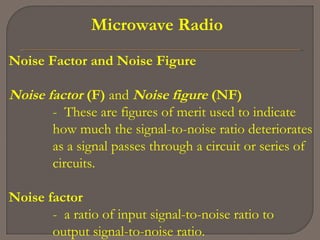 Microwave Radio
Noise Factor and Noise Figure
Noise factor (F) and Noise figure (NF)
- These are figures of merit used to indicate
how much the signal-to-noise ratio deteriorates
as a signal passes through a circuit or series of
circuits.
Noise factor
- a ratio of input signal-to-noise ratio to
output signal-to-noise ratio.
 