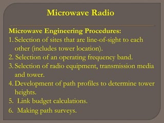 Microwave Radio
Microwave Engineering Procedures:
1. Selection of sites that are line-of-sight to each
other (includes tower location).
2. Selection of an operating frequency band.
3. Selection of radio equipment, transmission media
and tower.
4. Development of path profiles to determine tower
heights.
5. Link budget calculations.
6. Making path surveys.
 