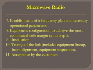 Microwave Radio
9. Installation.
10. Testing of the link (includes equipment lineup,
beam alignment, equipment inspection).
11. Acceptance by the customer.
7. Establishment of a frequency plan and necessary
operational parameters.
8. Equipment configuration to achieve the most
economical fade margin set in step 5.
 