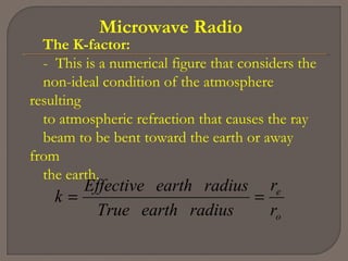 Microwave Radio
The K-factor:
- This is a numerical figure that considers the
non-ideal condition of the atmosphere
resulting
to atmospheric refraction that causes the ray
beam to be bent toward the earth or away
from
the earth.
o
e
r
r
radiusearthTrue
radiusearthEffective
k ==
 