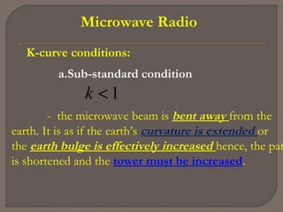 Microwave Radio
K-curve conditions:
a.Sub-standard condition
1<k
- the microwave beam is bent away from the
earth. It is as if the earth’s curvature is extended or
the earth bulge is effectively increased hence, the pat
is shortened and the tower must be increased.
 
