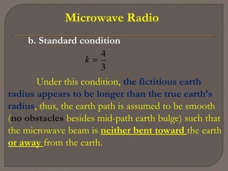 Microwave Radio
b. Standard condition
3
4
=k
Under this condition, the fictitious earth
radius appears to be longer than the true earth’s
radius, thus, the earth path is assumed to be smooth
(no obstacles besides mid-path earth bulge) such that
the microwave beam is neither bent toward the earth
or away from the earth.
 