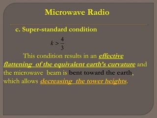 Microwave Radio
c. Super-standard condition
3
4
>k
This condition results in an effective
flattening of the equivalent earth’s curvature and
the microwave beam is bent toward the earth,
which allows decreasing the tower heights.
 