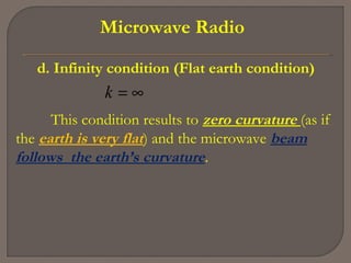 Microwave Radio
d. Infinity condition (Flat earth condition)
∞=k
This condition results to zero curvature (as if
the earth is very flat) and the microwave beam
follows the earth’s curvature.
 