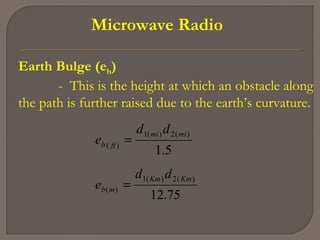 Microwave Radio
Earth Bulge (eb)
- This is the height at which an obstacle along
the path is further raised due to the earth’s curvature.
75.12
5.1
)(2)(1
)(
)(2)(1
)(
KmKm
mb
mimi
ftb
dd
e
dd
e
=
=
 