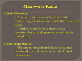 Microwave Radio
Fresnel Clearance
- Another factor that must be added to the
obstacle height to obtain an overall effective obstacle
height.
- It derives from EM wave theory that a
wavefront has expanding properties as it travels
through space.
Fresnel Zone Radius
- The amount of additional clearance that must
be allowed to avoid problems with the Fresnel
phenomenon.
 