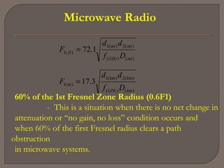 Microwave Radio
)()(
)(2)(1
)(1
)()(
)(2)(1
)(1
3.17
1.72
kmGHz
kmkm
m
miGHz
mimi
ft
Df
dd
F
Df
dd
F
=
=
60% of the 1st Fresnel Zone Radius (0.6F1)
- This is a situation when there is no net change in
attenuation or “no gain, no loss” condition occurs and
when 60% of the first Fresnel radius clears a path
obstruction
in microwave systems.
 