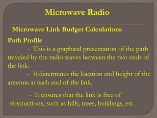Microwave Radio
Microwave Link Budget Calculations
Path Profile
- This is a graphical presentation of the path
traveled by the radio waves between the two ends of
the link.
- It determines the location and height of the
antenna at each end of the link.
- It ensures that the link is free of
obstructions, such as hills, trees, buildings, etc.
 
