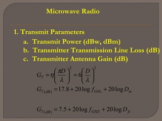 Microwave Radio
1. Transmit Parameters
a. Transmit Power (dBw, dBm)
b. Transmitter Transmission Line Loss (dB)
c. Transmitter Antenna Gain (dB)
ftGHZdBT
mGHzdBT
T
DfG
DfG
DD
G
log20log205.7
log20log208.17
6
)(
)(
22
++=
++=






=





=
λλ
π
η
 