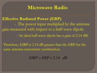 Microwave Radio
Effective Radiated Power (ERP)
- The power input multiplied by the antenna
gain measured with respect to a half-wave dipole.
- An ideal half-wave dipole has a gain of 2.14 dBi.
Therefore, EIRP is 2.14 dB greater than the ERP for the
same antenna-transmitter combination.
dBERPEIRP 14.2+=
 