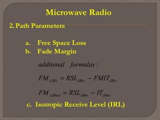 Microwave Radio
2.Path Parameters
a. Free Space Loss
b. Fade Margin
dBmdBmdBm
dBwdBwdB
ITRSLFM
FMITRSLFM
formulasadditonal
−=
−=
)(
)(
:
c. Isotropic Receive Level (IRL)
 