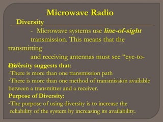 Microwave Radio
Diversity
- Microwave systems use line-of-sight
transmission. This means that the
transmitting
and receiving antennas must see “eye-to-
eye”.Diversity suggests that:
-There is more than one transmission path
-There is more than one method of transmission available
between a transmitter and a receiver.
Purpose of Diversity:
-The purpose of using diversity is to increase the
reliability of the system by increasing its availability.
 