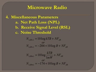 Microwave Radio
4. Miscellaneous Parameters
a. Net Path Loss (NPL)
b. Receive Signal Level (RSL)
c. Noise Threshold
dBdBm
dBdBm
dBdBw
dBdBw
NFBN
or
NF
mW
kTB
N
NFBN
or
NFkTBN
++−=
+=
++−=
+=
log10174
1
log10
log10204
log10
)(
)(
)(
)(
 