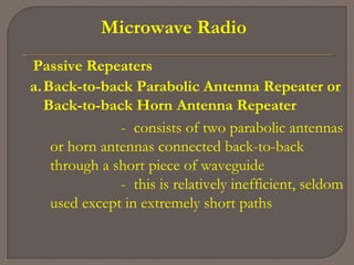 Microwave Radio
Passive Repeaters
a.Back-to-back Parabolic Antenna Repeater or
Back-to-back Horn Antenna Repeater
- consists of two parabolic antennas
or horn antennas connected back-to-back
through a short piece of waveguide
- this is relatively inefficient, seldom
used except in extremely short paths
 