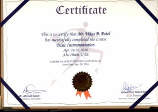 Certificate
‘ 1its is to certfb that Mr.'Villas B. Pater
has successfudy compktect.the course
Basic Instrumentation
Apr. 24-28, 2016
Abu Dhabi, `VAE
Cert Ref No: SOS/STCD/CERT-16/1PC45/04/16
Issue Date: Apr. 28, 2016
r. Ahmed Saleh
URSE LECTURER
MA G G DIRECT
SOS Trainin
Specialized Training & Co •'vision
••••..••••••
 