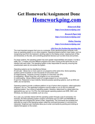 Get Homework/Assignment Done
Homeworkping.com
Homework Help
https://www.homeworkping.com/
Research Paper help
https://www.homeworkping.com/
Online Tutoring
https://www.homeworkping.com/
click here for freelancing tutoring sites
The most important program that runs on a computer. Every general-purpose computer must
have an operating system to run other programs. Operating systems perform basic tasks, such as
recognizing input from the keyboard, sending output to the display screen, keeping track of files
and directories on the disk, and controlling peripheral devices such as disk drives and printers.
For large systems, the operating system has even greater responsibilities and powers. It is like a
traffic cop -- it makes sure that different programs and users running at the same time do not
interfere with each other. The operating system is also responsible for security, ensuring that
unauthorized users do not access the system.
Operating systems can be classified as follows:
# multi-user : Allows two or more users to run programs at the same time. Some operating
systems permit hundreds or even thousands of concurrent users.
# multiprocessing : Supports running a program on more than one CPU.
# multitasking : Allows more than one program to run concurrently.
# multithreading : Allows different parts of a single program to run concurrently.
# real time: Responds to input instantly. General-purpose operating systems, such as DOS and
UNIX, are not real-time.
Operating systems provide a software platform on top of which other programs, called application
programs, can run. The application programs must be written to run on top of a particular
operating system. Your choice of operating system, therefore, determines to a great extent the
applications you can run. For PCs, the most popular operating systems are DOS, OS/2, and
Windows, but others are available, such as Linux.
As a user, you normally interact with the operating system through a set of commands. For
example, the DOS operating system contains commands such as COPY and RENAME for
copying files and changing the names of files, respectively. The commands are accepted and
executed by a part of the operating system called the command processor or command line
interpreter. Graphical user interfaces allow you to enter commands by pointing and clicking at
objects that appear on the screen.
 