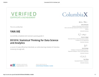 12/5/2016 ColumbiaX DS101X Certificate | edX
https://courses.edx.org/certificates/bdfc4876944b4d7990d886bcc1e6d68b 1/1
V E R I F I E DCERTIFICATE of ACHIEVEMENT
This is to certify that
YAN XIE
successfully completed and received a passing grade in
DS101X: Statistical Thinking for Data Science
and Analytics
a course of study oﬀered by ColumbiaX, an online learning initiative of Columbia
University through edX.
Kathy McKeown
Director of the Data Science Institute
Henry and Gertrude Rothschild Professor of Computer
Science
Columbia University
Patricia Culligan
Associate Director of the Data Science Institute
Professor of Civil Engineering
Columbia University
Garud Iyengar
Professor of Industrial Engineering and
Operations Research, Chair of the Department
Columbia University
Tian Zheng
Associate Professor of Statistics
Columbia University
VERIFIED CERTIFICATE
Issued December 5, 2016
VALID CERTIFICATE ID
bdfc4876944b4d7990d886bcc1e6d68b
 