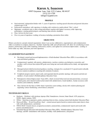 Karen A. Isaacson
45897 Graystone Lane, Unit #122, Canton, MI 48187
(313) 333-5788
kdrags21@gmail.com
PROFILE
 Goal-orientated, independent thinker with 11 years of experience teaching special education and general education
students ages 11-20
 Enthusiastic team-player with experience in dealing with students in a multi-cultural Title 1 school
 Diplomatic coordinator who is able to bring individuals togetherwith limited resources,while improving
performance, creating global projects, and meeting time-sensitive deadlines
 Class Advisor for four years
 Over six years of experience working in business including a promotion from within
OBJECTIVE
Obtain a position in a people oriented organization where I can use my collaborative, organizational, and communication
skills to contribute to company objectives. Excellent leadership skills and self-motivation will allow for contributing to team
projects, and business goals,while remaining enthusiastic,creative, and vigilant for continuous improvement. Looking to
better utilize my skills, education,and work experience.
LEADERSHIP/MANAGEMENT
 Developed, created and ensured implementation of Individualized Education Plans (IEPs) in accordance with
state and federal guidelines
 Communicated regularly with parents, administrators, teachers,students,psychologists,counselors,and
ancillary staff to insure that student IEP goals were being met and needs addressed in a timely and appropriate
fashion
 Managed and provided instructional guidance, teaching, strategies for a caseload of 12 special needs/culturally
diverse students in addition to teaching full schedule of students
 Completed progress reports,report cards, and organized data for periodic meetings with parents and relevant
members of each student’s Multidisciplinary Education Team
 Participated in School Improvement Team (SIT), which reviewed behavioral and educational data, set annual
student goals, and evaluated student achievement with administrators, board members, human resources staff,
teachers,and community members
 Class Advisor for the Class of 2010 where I spent four years working closely with students planning and
organizing various fundraising, school dances,and prom
TECHNOLOGY SKILLS
 Hardware – Proficient with desktops,laptops,IPad, Smartphones, Internet, Smart Board, LCD projectors,
ELMO, digital cameras, WIFI
 MiStar – Inputting assignments,grades,analyzing behavior data, creating student Individualized Education Plans
 Microsoft Office – Word, PowerPoint, Excel - created annual reports based on student achievement data to share
with staff, administrators, and district
 NWEA/MAP- Created classes,assigned assessments,analyzed data, communicated reports and results with
parents and administrators
 Scheduled Special Education Individualized Education Plans (IEPs), Multidisciplinary Education Team
meetings, and IEP Amendments with teachers, ancillary staff, administrators, and parents
 