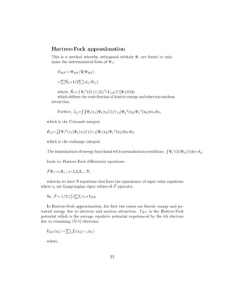 Hartree-Fock approximation
This is a method whereby orthogonal orbitals Ψi are found to min-
imise the determinantal form of Ψo:
EHF = ΨHF | ˆH|ΨHF
= ˆHi+1/2 (Jij-Kij)
where, ˆHi= Ψi*(x)[-1/2 2-Vext(x)]Ψi(x)dx
which deﬁnes the contribution of kinetic energy and electron-nucleon
attraction.
Further, Jij= Ψi(x1)Ψi(x1)(1/r12)Ψj*(x2)Ψj*(x2)dx1dx2
which is the Coloumb integral.
Kij= Ψi*(x1)Ψj(x1)(1/r12)Ψi(x2)Ψj*(x2)dx1dx2
which is the exchange integral.
The minimisation of energy functional with normalisation condition:- Ψi*(x)Ψj(x)dx=δij
leads to- Hartree-Fock diﬀerential equations:
ˆFΨi= iΨi ; i=1,2,3,....N.
wherein we have N equations that have the appearance of eigen value equations
where i are Langrangian eigen values of ˆF operator.
So, ˆF=-1/2 2
i - Z/ri+VHF
In Hartree-Fock approximation, the ﬁrst two terms are kinetic energy and po-
tential energy due to electron and nucleus attraction. VHF is the Hartree-Fock
potential which is the average repulsive potential experienced by the ith electron
due to remaining (N-1) electrons.
VHF (x1) = ( ˆJj(x1)−j(x1)
where,
11
 