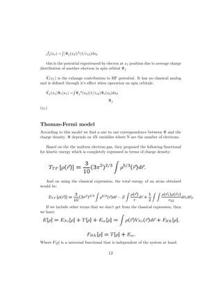 ˆJj(x1) = |Ψj(x2)|2(1/r12)dx2
this is the potential experienced by elecron at x1 position due to average charge
distribution of another electron in spin orbital Ψj
ˆK(x1) is the exhange contribution to HF potential. It has no classical analog
and is deﬁned through it’s eﬀect when operation on spin orbitals:
ˆKj(x1)Ψi(x1) = Ψj*(x2)(1/r12)Ψi(x2)dx2
Ψj
(x1)
Thomas-Fermi model
According to this model we ﬁnd a one to one correspondence between Ψ and the
charge density. Ψ depends on 4N variables where N are the number of electrons.
Based on the the uniform electron gas, they proposed the following functional
for kinetic energy which is completely expressed in terms of charge density:
And on using the classical expression, the total energy of an atom obtained
would be:
If we include other terms that we don’t get from the classical expression, then
we have:
Where F[ρ] is a universal functional that is independent of the system at hand.
12
 