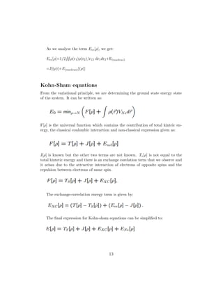 As we analyse the term Eee[ρ], we get:
Eee[ρ]=1/2 ρ(r1)ρ(r2)/r12 dr1dr2+E(nucleus)
=J[(ρ)]+E(nucleus)[(ρ)]
Kohn-Sham equations
From the variational principle, we are determining the ground state energy state
of the system. It can be written as:
F[ρ] is the universal function which contains the contribution of total kinteic en-
ergy, the classical coulombic interaction and non-classical expression given as:
J[ρ] is known but the other two terms are not known. Ts[ρ] is not equal to the
total kintetic energy and there is an exchange corelation term that we obserce and
it arises due to the attractive interaction of electrons of opposite spins and the
repulsion between electrons of same spin.
The exchange-correlation energy term is given by:
The ﬁnal expression for Kohn-sham equations can be simpliﬁed to:
13
 