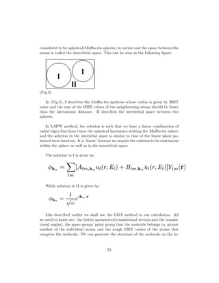considered to be spherical(Muﬃn-tin spheres) in nature and the space between the
atoms is called the interstitial space. This can be seen in the following ﬁgure:
(Fig.3)
In (Fig.3), I describes the Muﬃn-tin speheres whose radius is given by RMT
value and the sum of the RMT values of two neighbouring atoms should be lesser
than the interatomic distance. II describes the interstitial space between two
spheres.
In LAPW method, the solution is such that we have a linear combination of
radial eigen functions times the spherical harmonics withing the Muﬃn-tin sphere
and the solution in the intersitial space is similar to that of the linear plane po-
larised wave function. It is ’linear’ because we require the solution to be continuous
within the sphere as well as in the interstitial space.
The solution in I is given by:
While solution in II is given by:
Like described earlier we shall use the GGA method in our calculation. All
we need to know are: the lattice parameters(translational vectors and the transla-
tional angles), the space group/ point group that the molecule belongs to, atomic
number of the individual atoms and the rough RMT values of the atoms that
comprise the molecule. We can generate the structure of the molecule on the in-
15
 