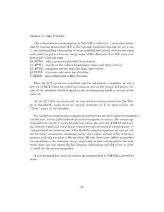 terphase by using xcrysden.
The computational programming in WIEN2k is such that it generates poten-
tials by running consecutive SCF cycles through simulation wherein we get a one
to one corresponding relationship between potential and ground state energy eigen
value untill we get a minimum energy value of the structure. The SCF cycle con-
sists of the following steps:
1)LAPW0 : which generates potential from density
2)LAPW1 : calculates the valence bands(eigen values and eigen vectors)
3)LAPW2 : computes valence densities from eigenvectors.
4)LCORE : computes core sates and densities
5)MIXER : mixes input and output densities.
Once the SCF cycles are completed and the calculation terminates, we get a
new set of RMT values for individual atoms as well as the energy and lattice vol-
ume of the structure which is equal to the corresponding stable structure of the
molecule.
As the SCF ﬁles are generated, we can calculate various properties like Den-
sit of plots(DOS), band structure, optical properties or X-ray spectra from the
”Tasks” menu on the interface.
We can further undergo spin-polarisation calculations and AFM(anti-ferromagnetic)
calculations i.e only if the molecule is antiferromagnetic in nature. On volume op-
timisation, we run SCF cycles for diﬀerent values like -6.0,-4.0,-2.0,2.0,4.0,6.0 etc.
and observe a parabolic curve in the volume-energy curve and as a consequence by
computational methods and use of the Birch-Mrunaghan equation one can get val-
ues for lattice parameters, minimum energy eigen value, volume of the structure,
pressure and bulk modulus of the material. We can chose these lattice parameters
corresponding to the minimum energy eigen value as that corresponds to the most
stable state and can repeat the initialisation calculations and Scf cycles in order
to check for the various properties.
A well prepared ﬂow-chart describing the program ﬂow in WIEN2k is described
below:
16
 