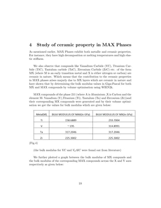 4 Study of ceramic property in MAX Phases
As mentioned earlier, MAX Phases exhibit both metallic and ceramic properties.
For instance, they have high decomposition or melting temperatures and high elas-
tic stiﬀness.
We also observe that compunds like Vanadium Carbide (VC), Titanium Car-
bide (TiC), Tantalum carbide (TaC), Zirconium Carbide (ZrC) etc. of the form
MX (where M is an early transition metal and X is either nitrogen or carbon) are
ceramic in nature. Which means that the contribution to the ceramic properties
in MAX phases arises majorly due to MX layers which are ceramic in nature and
have shown that by determining the bulk modulus values in Giga-Pascal for both
MX and MAX compounds by volume optimisation using WIEN2k.
MAX compounds of the phase 211 (where A is Aluminium ,X is Carbon and the
element M- Vanadium (V),Titanium (Ti), Tantalum (Ta) and Zirconium (Zr))and
their corresponding MX compounds were generated and by their volume optimi-
sation we got the values for bulk modulus which are given below:
(Fig.4)
(the bulk modulus for VC and V2AlC were found out from literature)
We further plotted a graph between the bulk modulus of MX compunds and
the bulk modulus of the corresponding MAX compounds across the X and Y axes
respectively as given below:
18
 