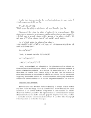 In solid state state, we describe the wavefunction in terms of a wave vector K
with 3 components Kx,Ky and Kz.
K2=K2
x+K2
y +K2
z ≤K2
F
Which means that all the ocupied states will have K smaller than KF
Electrons wil lie within the sphere of radius KF in reciprocal space. This
states thatelectron states or orbitals are equidistant in reciprocal space, spaced by
π/L.Each state in a small volume (π/L)3. Volume of the sphere=4/3πK3
F . We
only want 1/8th of the volume where Kx, Ky and Kz are all positive.
No. of orbitals within the volume of the sphere =
1/8x(4/3πK3
F )/(π/L)3=L3K3
F /6π2=N/2(since it’s calculates as ratio of two vol-
umes in reciprocal state).
KF =(3π2N/V)1/3
Density of states is given by: D(E)=dN/dE
N=V/3π2[2mE/h2]3/2
∴ D(E)=V/3π2[2m/h2]3/2
√
E
Density of states(DOS) plot tells us about the hybridisation of the orbitals and
the contribution of the individual orbitals of each of the atom in the molecule to
the total DOS of the molecule. If we analyse the density of states in the at the
Fermi level, we observe that if there is a gap at the point then the substance is
either semiconductor or insulator but if not then it’s metallic. We can also accord-
ingly study which of the orbitals of a particular atom are overlapping at the Fermi
level as that would contribute to the metallic properties observed in the molecule.
Electronic band structure:
The electronic band structure describes the range of energies that an electron
may have called the energy bands or allowed bands. Band structures are a rep-
resentation of the allowed electronic energy levels of solid materials and informs
about their electrical properties. 2-D representations of allowed electronic energies
of crystal orbitals of the crystal are called spaghetti diagrams which reveal whether
a material is metallic, semiconductor or insulator. It also tells if the band graph
is direct/indirect as well as the band gap.
21
 