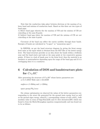Note that the conduction takes place between electrons at the maxima of va-
lence band and minima of conduction band. Based on this there are two types of
band gaps:
1) Direct band gaps wherein the the maxima of VB and the minima of CB are
coinciding at the same K-point.
2) Indirect band gap where the maxima of VB and the minima of CB are not
coinciding at the same k-point.
Curvature of the band can reﬂect the carrier mobility through those bands.
Energies of bands are calculated in ”k space” or ”momentum space”.
In WIEN2k, we get the band structure diagram by giving the fermi energy
level value as the input which is obtained from the SCF ﬁles at the lowest energy
level. The band structure provides us an idea about the bands within a brillouin
zone and the band starts and ends at the same point at two consecutive gamma
points. If there is a lack of bands near to the fermi level, then the material is an
insulator or semiconductor depending upon the range of the band gap and if it is
overlapping then it is a conductor.
6 Calculation of DOS and bandstructure plots
for Cr2AlC
After generating the structure of Cr2AlC whose lattice parameters are:
a=b=5.48557 Bohr and c=24.43169
angles:α=β=90deg and γ=120deg
space group:P63/mmc
On volume optimisation we observed the values of the lattice parameters cor-
responding to the struct ﬁle generated for the ground state energy level as well
as the ground eigen energy value(Eo), corresponding volume of unit cell(Vo, bulk
modulus value in terns of Giga-Pascal(B) and it’s ﬁrst derivative(BP) which was
found to from the Birch-Mrunaghan equation computationally and was found out
to be as follows:
22
 