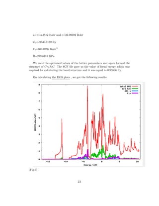 a=b=5.3872 Bohr and c=23.99392 Bohr
Eo=-9530.9189 Ry
Vo=603.0786 Bohr3
B=229.6181 GPa
We used the optimised values of the lattice parameters and again formed the
structure of Cr2AlC. The SCF ﬁle gave us the value of fermi energy which was
required for calculating the band structure and it was equal to 0.93806 Ry.
On calculating the DOS plots , we got the following results:
(Fig.6)
23
 