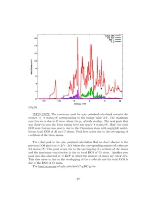 (Fig.9)
INFERENCE: The maximum peak for spin polarised calculated material de-
creased to 9 states/eV corresponding to the energy value 4eV. The maximum
contribution is due to C atom where the pz orbitals overlap. The next peak that
was observed near the fermi energy level was nearly 8 states/eV. Here, the total
DOS contribution was mostly due to the Chromium atom with negligible contri-
bution total DOS of Al and C atoms. Peak here arises due to the overlapping of
s orbitals of the three atoms.
The third peak in the spin polarised calculation that we don’t observe in the
previous DOS plot is at ≈-2eV-13eV where the corresponding number of states are
5-6 states/eV. This peak arises due to the overlapping of s orbitals of the atoms
and the maximum contribution is due to total DOS of Cr atom. Another new
peak was also observed at ≈-12eV in which the number of states are ≈4eV-5eV.
This also arises to due to the overlapping of the s orbitals and the total DOS is
due to the DOS of Cr atom.
The band structure of spin polarised Cr2AlC gives:
27
 
