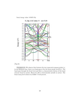 fermi energy value: 0.93471 Ry
(Fig.10)
INFERENCE: We observe that between the two consecutive gamma points i.e.
in one Brillouin zone, there is no band gap at the the fermi energy level(EF ). The
band pass through the fermi level and this is a characterisitic feature of the band
strucure found in metals. Hence,Cr2AlC is electronically metallic in nature. The
fermi energ level reduces by 0.0035 ≈ 0.35 percent.
28
 