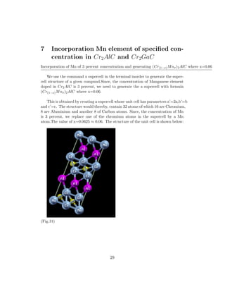 7 Incorporation Mn element of speciﬁed con-
centration in Cr2AlC and Cr2GaC
Incorporation of Mn of 3 percent concentration and generating (Cr(1−x)Mnx)2AlC where x=0.06
We use the command x supercell in the terminal inorder to generate the super-
cell structure of a given compund.Since, the concentration of Manganese element
doped in Cr2AlC is 3 percent, we need to generate the a supercell with formula
(Cr(1−x)Mnx)2AlC where x=0.06.
This is obtained by creating a supercell whose unit cell has parameters a’=2a,b’=b
and c’=c. The structure would thereby, contain 32 atoms of which 16 are Chromium,
8 are Aluminium and another 8 of Carbon atoms. Since, the concentration of Mn
is 3 percent, we replace one of the chromium atoms in the supercell by a Mn
atom.The value of x=0.0625 ≈ 0.06. The structure of the unit cell is shown below:
(Fig.11)
29
 