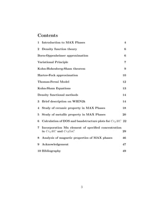 Contents
1 Introduction to MAX Phases 4
2 Density function theory 6
Born-Oppenheimer approximation 6
Variational Principle 7
Kohn-Hohenberg-Sham theorem 9
Hartee-Fock approximation 10
Thomas-Fermi Model 12
Kohn-Sham Equations 13
Density functional methods 14
3 Brief description on WIEN2k 14
4 Study of ceramic property in MAX Phases 18
5 Study of metallic property in MAX Phases 20
6 Calculation of DOS and bandstructure plots for Cr2AlC 22
7 Incorporation Mn element of speciﬁed concentration
in Cr2AlC and Cr2GaC 29
8 Analysis of magnetic properties of MAX phases 46
9 Acknowledgement 47
10 Bibliography 49
3
 