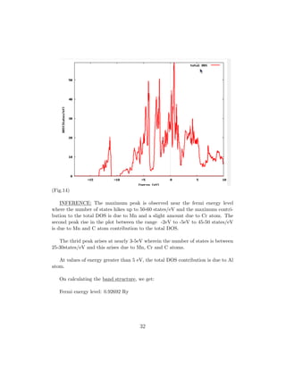 (Fig.14)
INFERENCE: The maximum peak is observed near the fermi energy level
where the number of states hikes up to 50-60 states/eV and the maximum contri-
bution to the total DOS is due to Mn and a slight amount due to Cr atom. The
second peak rise in the plot between the range -2eV to -5eV to 45-50 states/eV
is due to Mn and C atom contribution to the total DOS.
The thrid peak arises at nearly 3-5eV wherein the number of states is between
25-30states/eV and this arises due to Mn, Cr and C atoms.
At values of energy greater than 5 eV, the total DOS contribution is due to Al
atom.
On calculating the band structure, we get:
Fermi energy level: 0.92692 Ry
32
 