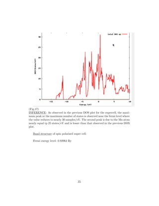 (Fig.17)
INFERENCE: As observed in the previous DOS plot for the supercell, the maxi-
mum peak or the maximum number of states is observed near the fermi level where
the value reduces to nearly 30 samples/eV. The second peak is due to the Mn atom
nearly equal tp 25 states/eV and is lesser than that observed in the previous DOS
plot.
Band structure of spin polarised super cell:
Fermi energy level: 0.92964 Ry
35
 