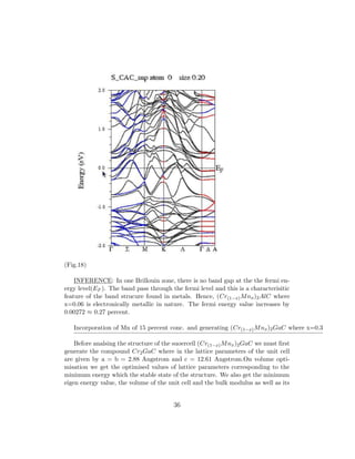 (Fig.18)
INFERENCE: In one Brillouin zone, there is no band gap at the the fermi en-
ergy level(EF ). The band pass through the fermi level and this is a characterisitic
feature of the band strucure found in metals. Hence, (Cr(1−x)Mnx)2AlC where
x=0.06 is electronically metallic in nature. The fermi energy value increases by
0.00272 ≈ 0.27 percent.
Incorporation of Mn of 15 percent conc. and generating (Cr(1−x)Mnx)2GaC where x=0.3
Before analsing the structure of the suoercell (Cr(1−x)Mnx)2GaC we must ﬁrst
generate the compound Cr2GaC where in the lattice parameters of the unit cell
are given by a = b = 2.88 Angstrom and c = 12.61 Angstrom.On volume opti-
misation we get the optimised values of lattice parameters corresponding to the
minimum energy which the stable state of the structure. We also get the minimum
eigen energy value, the volume of the unit cell and the bulk modulus as well as its
36
 