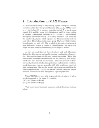 1 Introduction to MAX Phases
MAX Phases are a family of 60+ ternary, layered, hexagonal carbides
and nitrides that have the general formula: [Mn+1AXn] [MAX] where
n = 1 to 3 where M is an early transition metal, A is an A group
(mostly IIIA and IV/ group 13 or 14) element and X is either carbon
or nitrogen. These groups are known as 211, 312 and 413 materials and
distinguish themselves only by the stacking sequence, that means by
the number of A-layers, which separate the M-octahedra-layers from
each other. They belong to the space group P63/mmc(194) with two
formula units per unit cell. The octahedral alternate with layers of
pure A-elements located at centres of trigonal prisms that are strictly
larger and thus more accommodating of the larger A atoms.
As they are multi-layered, these structures kink and delaminate
during the deformation and exhibit unusual combination of proper-
ties. They exhibit both metallic and ceramic properties. While they
conduct heat and electricity like metals but are elastically stiﬀ, strong,
brittle and heat tolerant like ceramics. They are resistant to ther-
mal shock, chemical attacks, damage tolerant and oxidation resistant.
MAX phases as a class are generally stiﬀ, light weight and plastic at
high temperatures. Due to the layered micro-structure exhibited by
these compounds like Ti3SiC2 and Ti2AlC are also creep and fatigue
resistant and maintain their strengths to high temperatures.
Using WIEN2k, we were able to generate the structures of a few
MAX compounds of the phase 211, namely:
1)Cr2AlC (shown in Fig.1)
2)Ti2GeC (shown in Fig.2)
Their structures with atomic names on each of the atoms is shown
below:
4
 