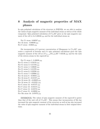 8 Analysis of magnetic properties of MAX
phases
In spin polarised calculation of the structure in WIEN2k, we are able to analyse
the values of spin magnetic moment of the individual atoms as well as of the whole
compound. Spin polarised calculation of Cr2AlC gives us the spin magnetic mo-
ment of the cell to be 0.30840 µB and for the individual atoms as:
For Cr atom: 0.06507 µB
For Al atom: -0.00049 µB
For C atom: -0.0024 µB
On incorporation of 3 percent concentration of Manganese in Cr2AlC, gen-
erates a supercell of formula and it’s spin polarised calculations gives the spin
magnetic moment of the cell as (Cr(1−x)Mnx)2AlC 7.83136 µB and for the each
of the sixteen atoms in the supercell as:
For Cr atom 1: 0.49826 µB
For Cr atom 2: 0.53124 µB
For Cr atom 3: 0.41103 µB
For Cr atom 4: 0.30638 µB
For Cr atom 5: 0.31276 µB
For Cr atom 6: 0.32238 µB
For Cr atom 7: 0.20980 µB
For Al atom 8: -0.00351 µB
For Al atom 9: -0.01557 µB
For Al atom 10: -0.02633 µB
For Al atom 11: -0.01351 µB
For C atom 12: -0.07177 µB
For C atom 13: -0.04115 µB
For C atom 14: -0.04718 µB
For C atom 15: -0.03932 µB
For Mn atom 16: 2.07872 µB
INFERENCE: The values of spin magnetic moment of the supercell is greter
than that of the unit cell of Cr2AlC. This means that incorporation of Mn has
increased the spin magnetic moment of the structure as well as has also increased
the value of spin magnetic moment of the individual atoms in their original direc-
tions.
46
 